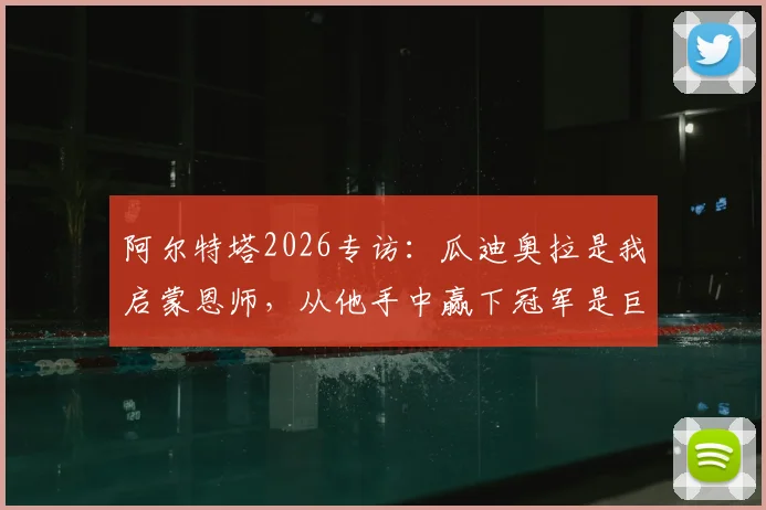 阿尔特塔2026专访:瓜迪奥拉是我启蒙恩师,从他手中赢下冠军是巨大肯定