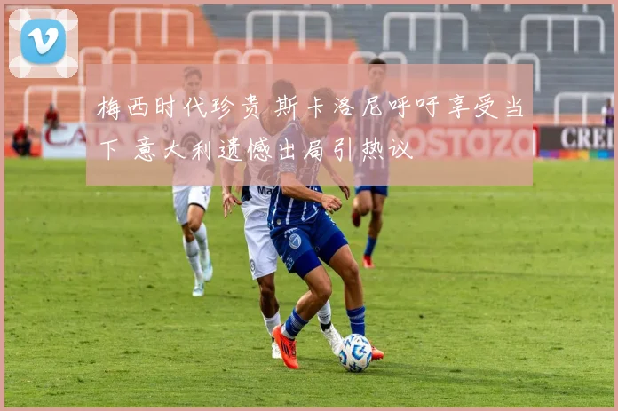 梅西时代珍贵 斯卡洛尼呼吁享受当下 意大利遗憾出局引热议