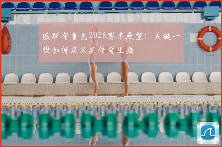 威斯布鲁克2026赛季展望:关键一役如何定义其传奇生涯