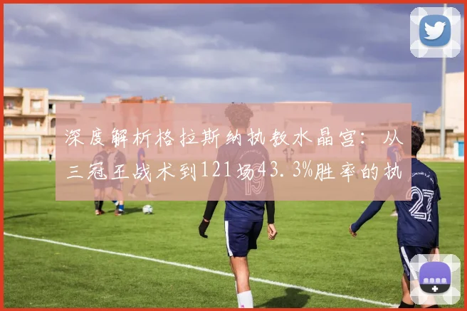 深度解析格拉斯纳执教水晶宫：从三冠王战术到121场43.3%胜率的执教哲学与前景