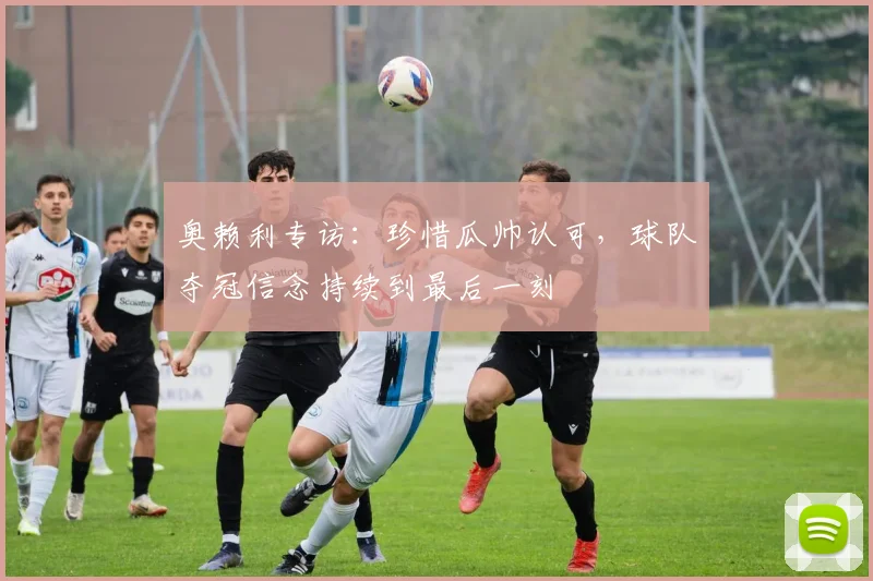 奥赖利专访：珍惜瓜帅认可，球队夺冠信念持续到最后一刻