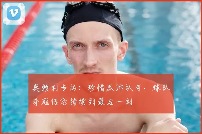 奥赖利专访:珍惜瓜帅认可,球队夺冠信念持续到最后一刻