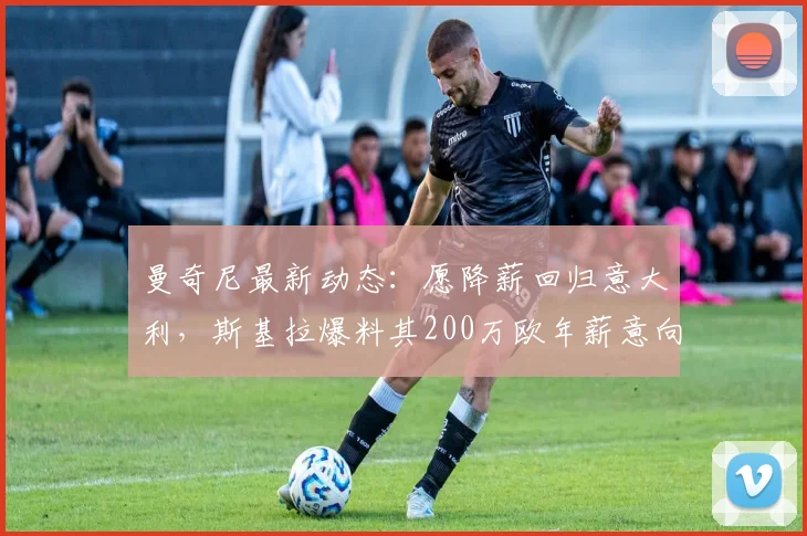 曼奇尼最新动态：愿降薪回归意大利，斯基拉爆料其200万欧年薪意向与潜在下家分析
