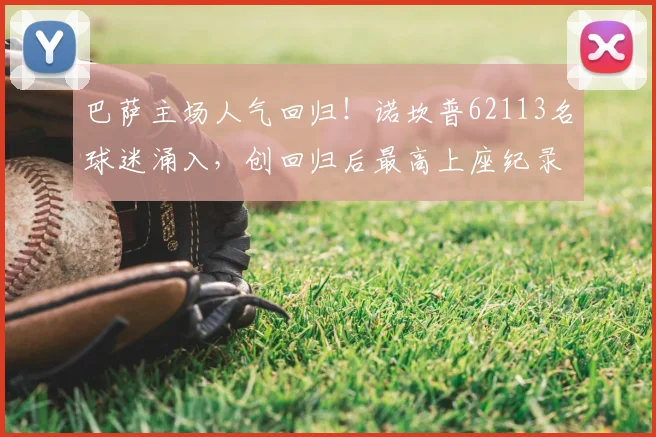 巴萨主场人气回归！诺坎普62113名球迷涌入，创回归后最高上座纪录解析