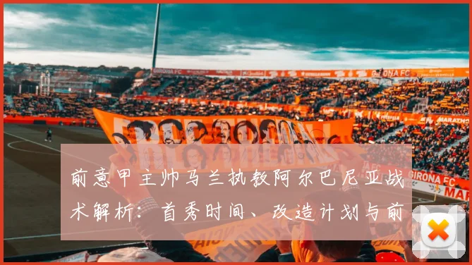 前意甲主帅马兰执教阿尔巴尼亚战术解析:首秀时间、改造计划与前景展望