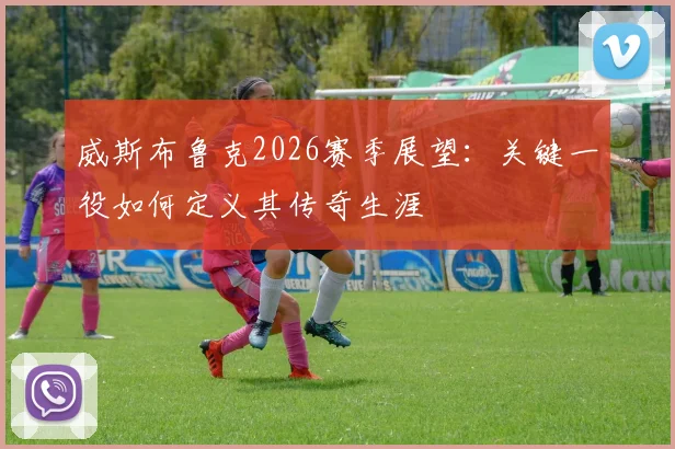 威斯布鲁克2026赛季展望：关键一役如何定义其传奇生涯