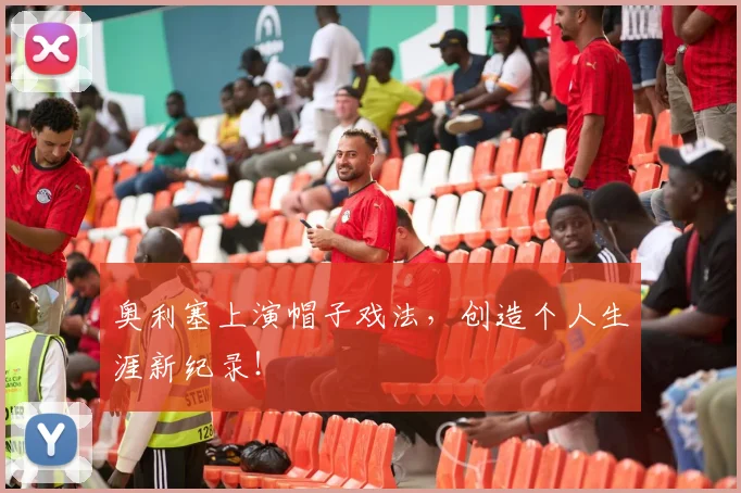 奥利塞上演帽子戏法,创造个人生涯新纪录!