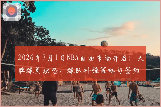 2026年7月1日NBA自由市场开启：大牌球员动态、球队补强策略与签约规则全解读